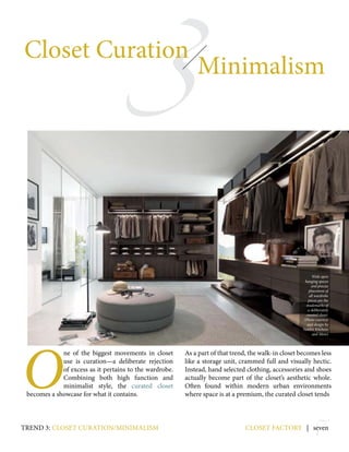 7
3
Closet Curation
Minimalism
closet factory | seven
O
ne of the biggest movements in closet
use is curation—a deliberate rejection
of excess as it pertains to the wardrobe.
Combining both high function and
minimalist style, the curated closet
becomes a showcase for what it contains.
As a part of that trend, the walk-in closet becomes less
like a storage unit, crammed full and visually hectic.
Instead, hand selected clothing, accessories and shoes
actually become part of the closet’s aesthetic whole.
Often found within modern urban environments
where space is at a premium, the curated closet tends
trend 3: closet curation/minimalism
Wide open
hanging spaces
and precise
placement of
all wardrobe
pieces are the
trademarks of
a deliberately
curated closet.
(Photo courtesy
and design by
Yamini Kitchens
and More)
 