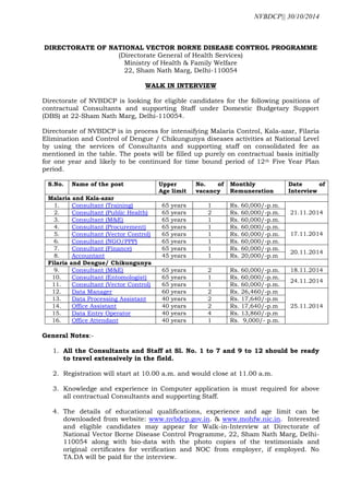 NVBDCP|| 30/10/2014 
DIRECTORATE OF NATIONAL VECTOR BORNE DISEASE CONTROL PROGRAMME 
(Directorate General of Health Services) 
Ministry of Health & Family Welfare 
22, Sham Nath Marg, Delhi-110054 
WALK IN INTERVIEW 
Directorate of NVBDCP is looking for eligible candidates for the following positions of contractual Consultants and supporting Staff under Domestic Budgetary Support (DBS) at 22-Sham Nath Marg, Delhi-110054. 
Directorate of NVBDCP is in process for intensifying Malaria Control, Kala-azar, Filaria Elimination and Control of Dengue / Chikungunya diseases activities at National Level by using the services of Consultants and supporting staff on consolidated fee as mentioned in the table. The posts will be filled up purely on contractual basis initially for one year and likely to be continued for time bound period of 12th Five Year Plan period. 
S.No. 
Name of the post 
Upper Age limit 
No. of vacancy 
Monthly Remuneration 
Date of Interview 
Malaria and Kala-azar 
1. 
Consultant (Training) 
65 years 
1 
Rs. 60,000/-p.m. 
21.11.2014 
2. 
Consultant (Public Health) 
65 years 
2 
Rs. 60,000/-p.m. 
3. 
Consultant (M&E) 
65 years 
1 
Rs. 60,000/-p.m. 
4. 
Consultant (Procurement) 
65 years 
1 
Rs. 60,000/-p.m. 
17.11.2014 
5. 
Consultant (Vector Control) 
65 years 
1 
Rs. 60,000/-p.m. 
6. 
Consultant (NGO/PPP) 
65 years 
1 
Rs. 60,000/-p.m. 
7. 
Consultant (Finance) 
65 years 
1 
Rs. 60,000/-p.m. 
20.11.2014 
8. 
Accountant 
45 years 
1 
Rs. 20,000/-p.m 
Filaria and Dengue/ Chikungunya 
9. 
Consultant (M&E) 
65 years 
2 
Rs. 60,000/-p.m. 
18.11.2014 
10. 
Consultant (Entomologist) 
65 years 
1 
Rs. 60,000/-p.m. 
24.11.2014 
11. 
Consultant (Vector Control) 
65 years 
1 
Rs. 60,000/-p.m. 
12. 
Data Manager 
60 years 
2 
Rs. 26,460/-p.m 
25.11.2014 
13. 
Data Processing Assistant 
40 years 
2 
Rs. 17,640/-p.m 
14. 
Office Assistant 
40 years 
2 
Rs. 17,640/-p.m 
15. 
Data Entry Operator 
40 years 
4 
Rs. 13,860/-p.m 
16. 
Office Attendant 
40 years 
1 
Rs. 9,000/- p.m. 
General Notes:- 
1. All the Consultants and Staff at Sl. No. 1 to 7 and 9 to 12 should be ready to travel extensively in the field. 
2. Registration will start at 10.00 a.m. and would close at 11.00 a.m. 
3. Knowledge and experience in Computer application is must required for above all contractual Consultants and supporting Staff. 
4. The details of educational qualifications, experience and age limit can be downloaded from website: www.nvbdcp.gov.in. & www.mohfw.nic.in. Interested and eligible candidates may appear for Walk-in-Interview at Directorate of National Vector Borne Disease Control Programme, 22, Sham Nath Marg, Delhi- 110054 along with bio-data with the photo copies of the testimonials and original certificates for verification and NOC from employer, if employed. No TA.DA will be paid for the interview. 
 