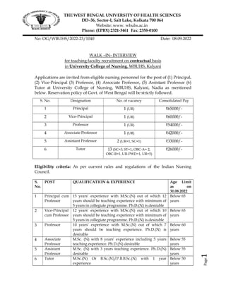 Page
1
THE WEST BENGAL UNIVERSITY OF HEALTH SCIENCES
DD–36, Sector-I, Salt Lake, Kolkata 700 064
Website: www. wbuhs.ac.in
Phone: (EPBX) 2321-3461 Fax: 2358-0100
No: OG/WBUHS/2022-23/1040 Date: 08.09.2022
WALK –IN- INTERVIEW
for teaching faculty recruitment on contractual basis
in University College of Nursing, WBUHS, Kalyani
Applications are invited from eligible nursing personnel for the post of (1) Principal,
(2) Vice-Principal (3) Professor, (4) Associate Professor, (5) Assistant Professor (6)
Tutor at University College of Nursing, WBUHS, Kalyani, Nadia as mentioned
below. Reservation policy of Govt. of West Bengal will be strictly followed.
S. No. Designation No. of vacancy Consolidated Pay
1 Principal 1 (UR) ₹65000/-
2 Vice-Principal 1 (UR) ₹60000/-
3 Professor 1 (UR) ₹54000/-
4 Associate Professor 1 (UR) ₹42000/-
5 Assistant Professor 2 (UR=1, SC=1) ₹33000/-
6 Tutor 13 (SC=3, ST=1, OBC-A= 2,
OBC-B=1, UR-PWD=1, UR=5)
₹26000/-
Eligibility criteria: As per current rules and regulations of the Indian Nursing
Council.
S.
No.
POST QUALIFICATION & EXPERIENCE Age Limit
as on
31.08.2022
1 Principal cum
Professor
15 years’ experience with M.Sc.(N) out of which 12
years should be teaching experience with minimum of
5 years in collegiate programme. Ph.D.(N) is desirable
Below 65
years
2 Vice-Principal
cum Professor
12 years’ experience with M.Sc.(N) out of which 10
years should be teaching experience with minimum of
5 years in collegiate programme. Ph.D.(N) is desirable
Below 65
years
3 Professor 10 years’ experience with M.Sc.(N) out of which 7
years should be teaching experience. Ph.D.(N) is
desirable
Below 60
years
4 Associate
Professor
M.Sc. (N) with 8 years’ experience including 5 years
teaching experience. Ph.D.(N) desirable
Below 55
years
5 Assistant
Professor
M.Sc. (N) with 3 years teaching experience. Ph.D.(N)
desirable
Below 55
years
6 Tutor M.Sc.(N) Or B.Sc.(N)/P.B.B.Sc.(N) with 1 year
experience
Below 50
years
 