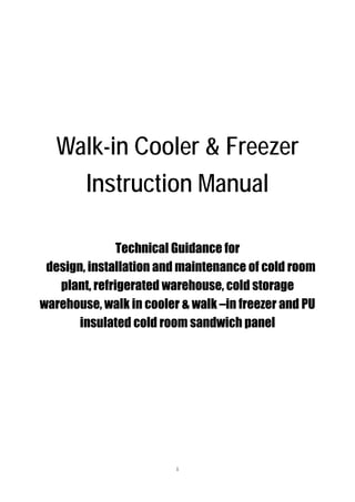 Walk-in Cooler & Freezer
Instruction Manual
Technical Guidance for
design, installation and maintenance of cold room
plant, refrigerated warehouse, cold storage
warehouse, walk in cooler & walk –in freezer and PU
insulated cold room sandwich panel

1

 