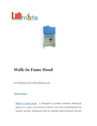 Walk-In Fume Hood
www.labmate.com | info@labmate.com
Overview
Walk-In Fume Hood is designed to protect sensitive biological
applications against environmental pollution and cross-contamination by
powder aerosol. Enhanced with an external exhaust blower for fast
 