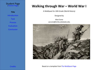 Walking through War – World War I Student Page Title Introduction Task Process Evaluation Conclusion Credits [ Teacher Page ] A WebQuest for 10th Grade (World History) Designed by Alex Crane [email_address] Based on a template from  The  WebQuest  Page 