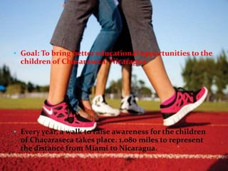 • Goal: To bring better educational opportunities to the
children of Chasaraseca, Nicaragua.
• Every year, a walk to raise awareness for the children
of Chacaraseca takes place. 1,080 miles to represent
the distance from Miami to Nicaragua.
