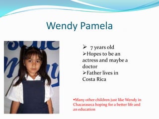 Wendy Pamela
7 years old
Hopes to be an
actress and maybe a
doctor
Father lives in
Costa Rica
Many other children just like Wendy in
Chacaraseca hoping for a better life and
an education