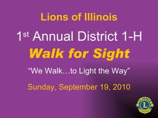 1 st  Annual District 1-H Walk for Sight “ We Walk…to Light the Way” Sunday, September 19, 2010 Lions of Illinois 
