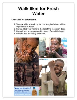 Walk 6km for Fresh
Water
Check list for participants
1. You are able to walk up to 1km weighed down with a
large bottle of water.
2. Have added your name to the list at the reception desk.
3. Have picked up a sponsorship sheet. Every little helps.
4. You are free on Friday lunchtime.
 