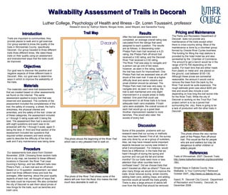 Walkability Assessment of Trails in Decorah Luther College, Psychology of Health and Illness - Dr. Loren Toussaint, professor Research done by: Kathryn Alberts, Morgan Ames, Jared Weyant, and Samantha Young Introduction Trails are important to communities; they provide places to walk and to get exercise. Our group wanted to know the quality of the trails in Winneshiek County, specifically Decorah. Our group traveled to three different trails three different times. We rated these trails on their quality using an assessment and brainstormed ways that the trails could be improved.  Objectives Our goal was to discover the positive and negative aspects of three different trails in Decorah. Also, our goal was to determine ways in which to improve the walkability of  the trails.  Trail Map Procedure Our assessments took place from October-November, 2008. Choosing three random trails from a city map, we traveled to these different locations in Decorah: the River Trail (near Dunning’s Spring), and two different trails near Phelp’s Park – a main trail and an off-shoot. Based on a 15-question  assessment, we rated each trail three different times and took the averages. After learning  about the poor-quality aspects of each trail, we thought of ways that the trails could be improved. We also contacted the city of Decorah to ask them about prices of new things for the trails, such as benches and trash cans.    Materials   The materials used were trail assessments that we created based on other assessments we found on the Internet. The same assessment applied to every trail that was observed and assessed. The contents of the assessment included the completeness of the trail, the safety of crossing  a street, the trail’s directness, the physical interest and amenities, and the safety of the trail. Under all of these categories, the assessment included a 1 through 5 rating scale with 5 being the best. The assessment then had a second part with eight questions and each was to be answered with the 1 through 5 scale, again 5 being the best. A  third and final section of the assessment included two questions that required written answers and were simply used to describe the difficulty of the trail to walk and if any maintenance was being done.  Results After the trail assessments were completed, an average overall rating was calculated from the ratings that were assigned to each question. The results are as follows, in descending order: Phelps Park main trail received a 4.23 rating, the Phelps Park off-shoot trail received a 3.62 rating, and the Decorah River Trail received a 2.92 rating. The River Trail was easy to navigate and a person can go one of two ways; however, as seen in the rating  system, the trail has room for improvement. One Phelps Park trail we assessed was an off-shoot of the main trail. It was at a higher difficulty level and senior citizens and small children should be advised. The Phelps Park main trail was very easy  to navigate and, as seen in its rating, the trail is well maintained and only slight improvement in a couple areas is really needed. One point that could use improvement on all three trails is to have adequate trash cans available. If trash cans were available, the overall scores of each trail would go up a great deal. Another improvement needed is more benches. This would also raise  the scores of every trail.  Discussion Some of the possible  problems with our research were that our survey or methods may have been flawed. First of all, the survey was only done by us as a group of outsiders. Also, we may have missed some important aspects because our survey was limited in what it encompassed.  For instance, would there be a difference  in the trails that we hadn’t thought of during the spring and summer and not just the fall and winter months? Do our trails need more or less attention than other counties here in northeast Iowa?  Did we choose trails that aren’t traveled as often as others? There are also many things we would do to improve the trails. Snow removal during  winter months, adding trash cans, adding maps, and adding benches would all benefit the trails greatly. There is also a large amount of debris left over from the flood that should be removed. Pricing and Maintenance The Parks and Recreation Department of Decorah  does not provide any maintenance of the trails except when there is cross-country skiing. Most of the maintenance is done by a volunteer group formed by Oneota River Cycles business. The funding for filling the map stations is provided by the hotel motel tax and also somewhat by the  Chamber of Commerce. The amount to get a bench would be in the range of $175-700 depending on the quality. For trash bins that are either made from plastic or metal and  are placed on the ground, cost between $100-130. Although these prices are somewhat reasonable, the amount it would cost to remove the trees from the bank by the River Trail would be quite expensive. The rough estimate given was about $200 per tree and would also include a cost depending on how long the trail is(one mile for the River Trail). While the city of Decorah is working on the Trout Run Trail project (which is to be a paved trail surrounding the  city), there is going to be a lack of production with the other trails in Decorah.  References Trails of Winneshiek. 2007. Decorah Trails.  http://www.trailsofwinneshiek.org/decorahbike.htm.   Simple Steps in Dakota County. How Walkable  is Your Community? Retrieved: October 2007 .  http://www.co.dakota.mn.us.   Gaard, R.  Decorah City Council.  Department of Recreation and Forestry.  Decorah, IA.  December 2008. This photo shows the beginning of the River Trail which was a very pleasant trail to walk on. This photo of the River Trail shows some of the debris left over from the flood; this makes the trail much less desirable to walk on. This photo shows the very narrow path of the Phelps Park off-shoot trail. This would be fine for people who are avid walkers but may be dangerous to either children or elderly people. 