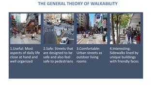 1.Useful: Most
aspects of daily life
close at hand and
well organized
2.Safe: Streets that
are designed to be
safe and also feel
safe to pedestrians
3.Comfortable:
Urban streets as
outdoor living
rooms
4.Interesting:
Sidewalks lined by
unique buildings
with friendly faces
THE GENERAL THEORY OF WALKABILITY
 