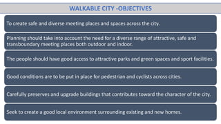 To create safe and diverse meeting places and spaces across the city.
Planning should take into account the need for a diverse range of attractive, safe and
transboundary meeting places both outdoor and indoor.
The people should have good access to attractive parks and green spaces and sport facilities.
Good conditions are to be put in place for pedestrian and cyclists across cities.
Carefully preserves and upgrade buildings that contributes toward the character of the city.
Seek to create a good local environment surrounding existing and new homes.
WALKABLE CITY -OBJECTIVES
 