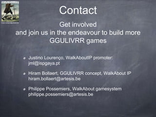 Contact
Justino Lourenço, WalkAboutIP promoter:
jml@ispgaya.pt
Hiram Bollaert, GGULIVRR concept, WalkAbout IP
hiram.bollaert@artesis.be
Philippe Possemiers, WalkAbout gamesystem
philippe.possemiers@artesis.be
Get involved
and join us in the endeavour to build more
GGULIVRR games
hiram.bollaert@artesis.be
 