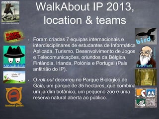 WalkAbout IP 2013,
location & teams
• Foram criadas 7 equipas internacionais e
interdisciplinares de estudantes de Informática
Aplicada, Turismo, Desenvolvimento de Jogos
e Telecomunicações, oriundos da Bélgica,
Finlândia, Irlanda, Polónia e Portugal (Pais
anfitrião do IP).
• O roll-out decorreu no Parque Biológico de
Gaia, um parque de 35 hectares, que combina
um jardim botânico, um pequeno zoo e uma
reserva natural aberta ao público.
hiram.bollaert@artesis.be
Make IT
Green
BeagleDex
 