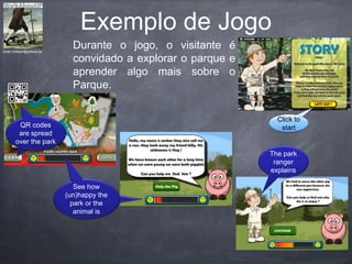 hiram.bollaert@artesis.be
Click to
startQR codes
are spread
over the park
See how
(un)happy the
park or the
animal is
The park
ranger
explains
Durante o jogo, o visitante é
convidado a explorar o parque e
aprender algo mais sobre o
Parque.
.
Exemplo de Jogo
QR codes
are spread
over the park
See how
(un)happy the
park or the
animal is
 