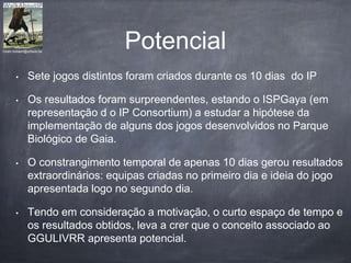 Potencial
• Sete jogos distintos foram criados durante os 10 dias do IP
• Os resultados foram surpreendentes, estando o ISPGaya (em
representação d o IP Consortium) a estudar a hipótese da
implementação de alguns dos jogos desenvolvidos no Parque
Biológico de Gaia.
• O constrangimento temporal de apenas 10 dias gerou resultados
extraordinários: equipas criadas no primeiro dia e ideia do jogo
apresentada logo no segundo dia.
• Tendo em consideração a motivação, o curto espaço de tempo e
os resultados obtidos, leva a crer que o conceito associado ao
GGULIVRR apresenta potencial.
hiram.bollaert@artesis.be
 