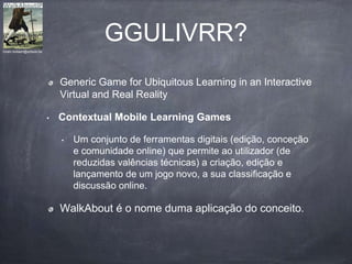 GGULIVRR?
Generic Game for Ubiquitous Learning in an Interactive
Virtual and Real Reality
• Contextual Mobile Learning Games
• Um conjunto de ferramentas digitais (edição, conceção
e comunidade online) que permite ao utilizador (de
reduzidas valências técnicas) a criação, edição e
lançamento de um jogo novo, a sua classificação e
discussão online.
WalkAbout é o nome duma aplicação do conceito.
hiram.bollaert@artesis.be
 