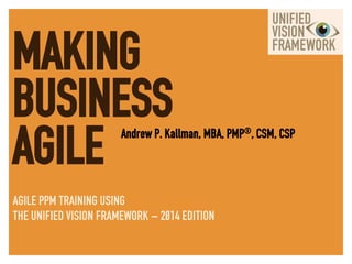 MAKING
BUSINESS
AGILE Andrew P. Kallman, MBA, PMP®, CSM, CSP
AGILE PPM TRAINING USING
THE UNIFIED VISION FRAMEWORK – 2014 EDITION	
  
 
