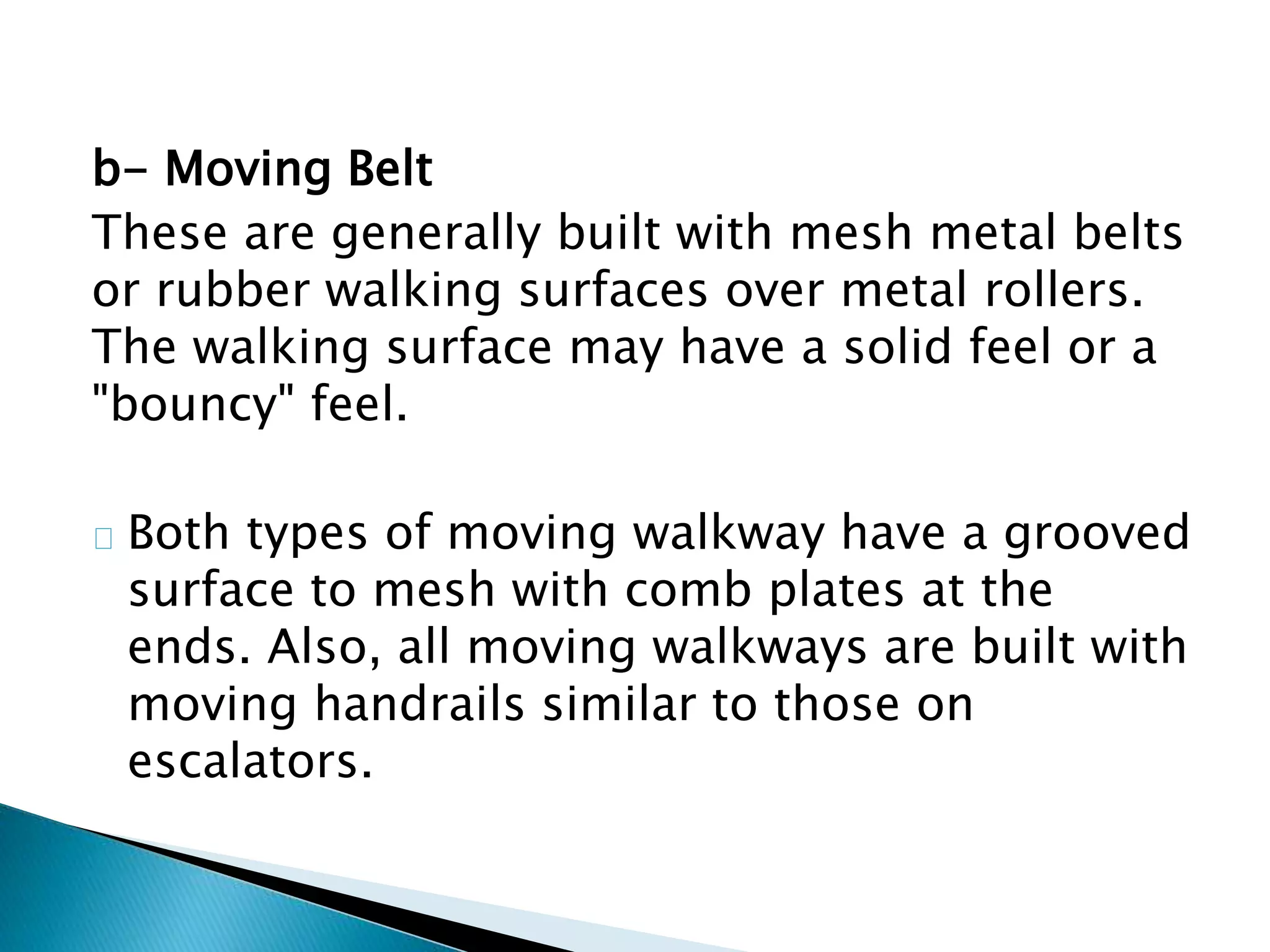 b- Moving Belt
These are generally built with mesh metal belts
or rubber walking surfaces over metal rollers.
The walking surface may have a solid feel or a
"bouncy" feel.
Both types of moving walkway have a grooved
surface to mesh with comb plates at the
ends. Also, all moving walkways are built with
moving handrails similar to those on
escalators.
 