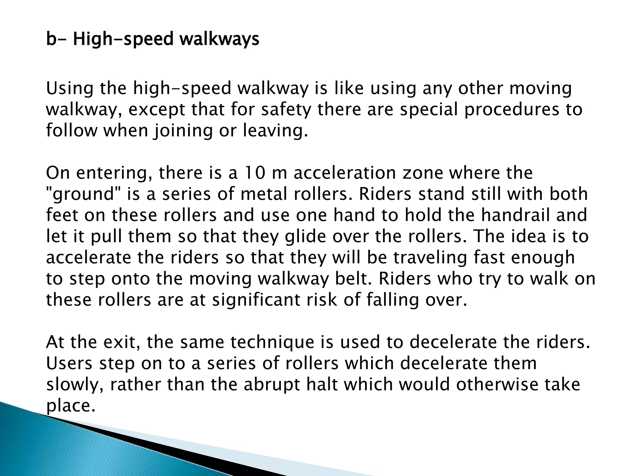 b- High-speed walkways
Using the high-speed walkway is like using any other moving
walkway, except that for safety there are special procedures to
follow when joining or leaving.
On entering, there is a 10 m acceleration zone where the
"ground" is a series of metal rollers. Riders stand still with both
feet on these rollers and use one hand to hold the handrail and
let it pull them so that they glide over the rollers. The idea is to
accelerate the riders so that they will be traveling fast enough
to step onto the moving walkway belt. Riders who try to walk on
these rollers are at significant risk of falling over.
At the exit, the same technique is used to decelerate the riders.
Users step on to a series of rollers which decelerate them
slowly, rather than the abrupt halt which would otherwise take
place.
 