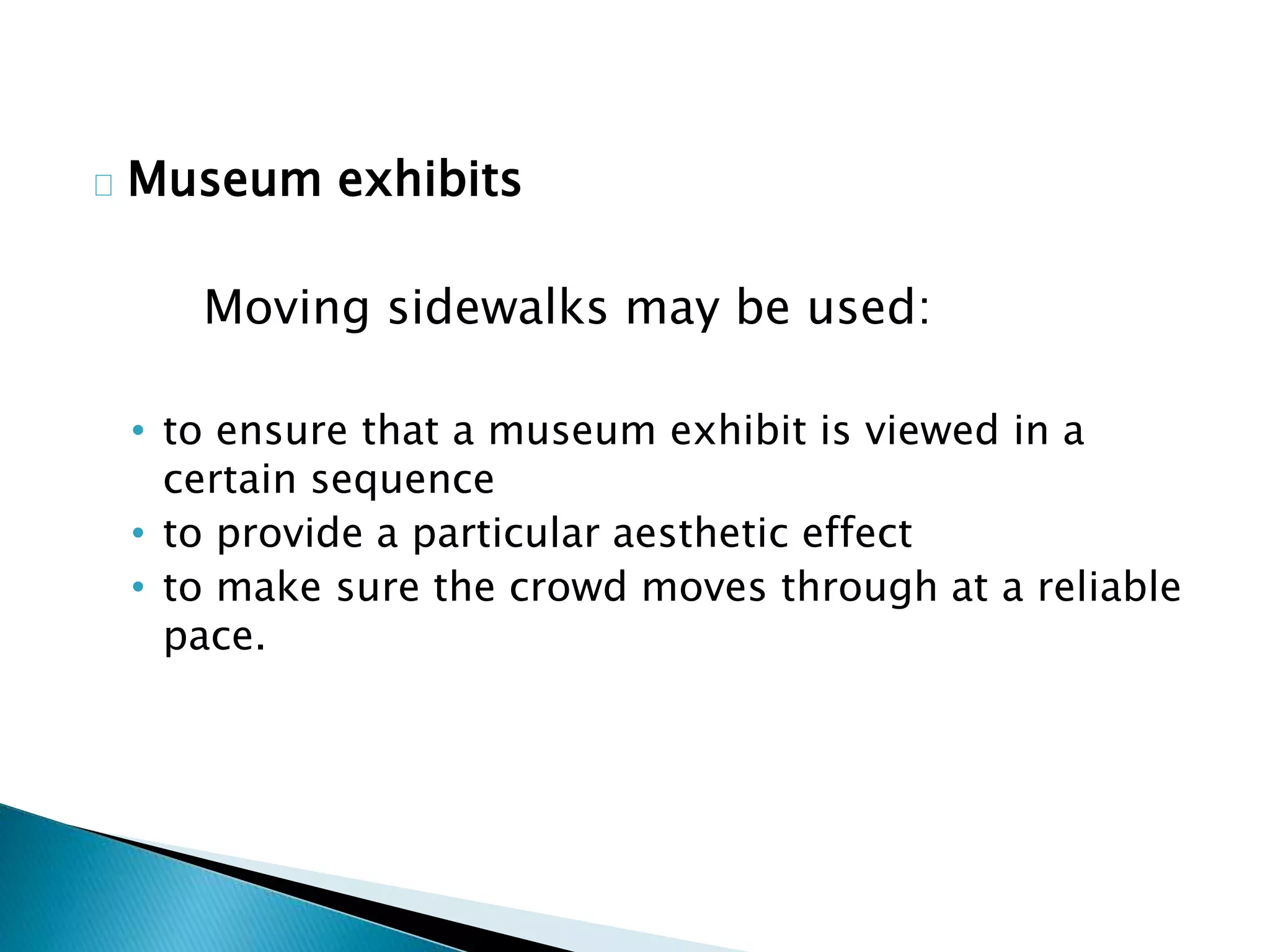 Museum exhibits
Moving sidewalks may be used:
• to ensure that a museum exhibit is viewed in a
certain sequence
• to provide a particular aesthetic effect
• to make sure the crowd moves through at a reliable
pace.
 