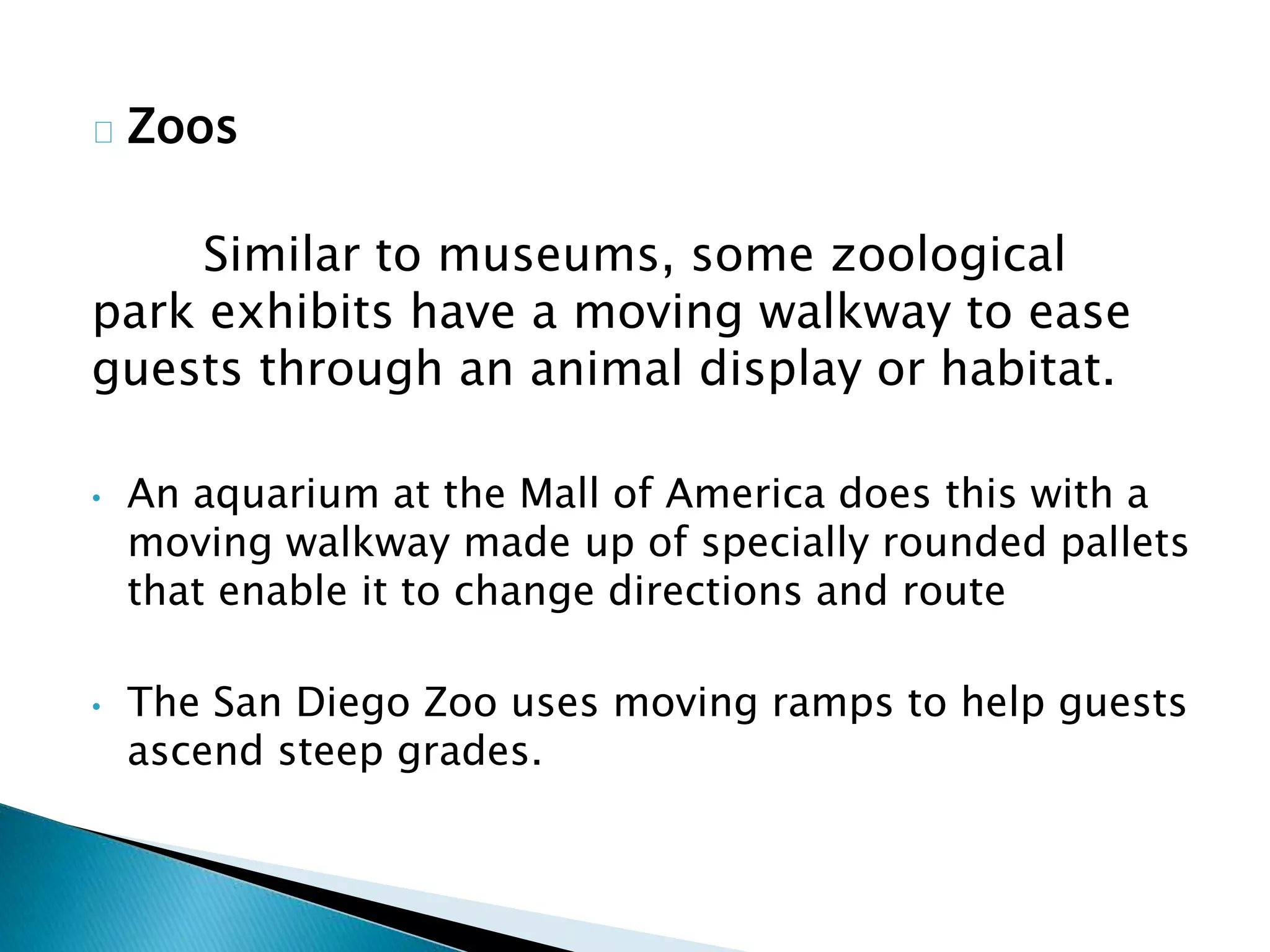 Zoos
Similar to museums, some zoological
park exhibits have a moving walkway to ease
guests through an animal display or habitat.
• An aquarium at the Mall of America does this with a
moving walkway made up of specially rounded pallets
that enable it to change directions and route
• The San Diego Zoo uses moving ramps to help guests
ascend steep grades.
 