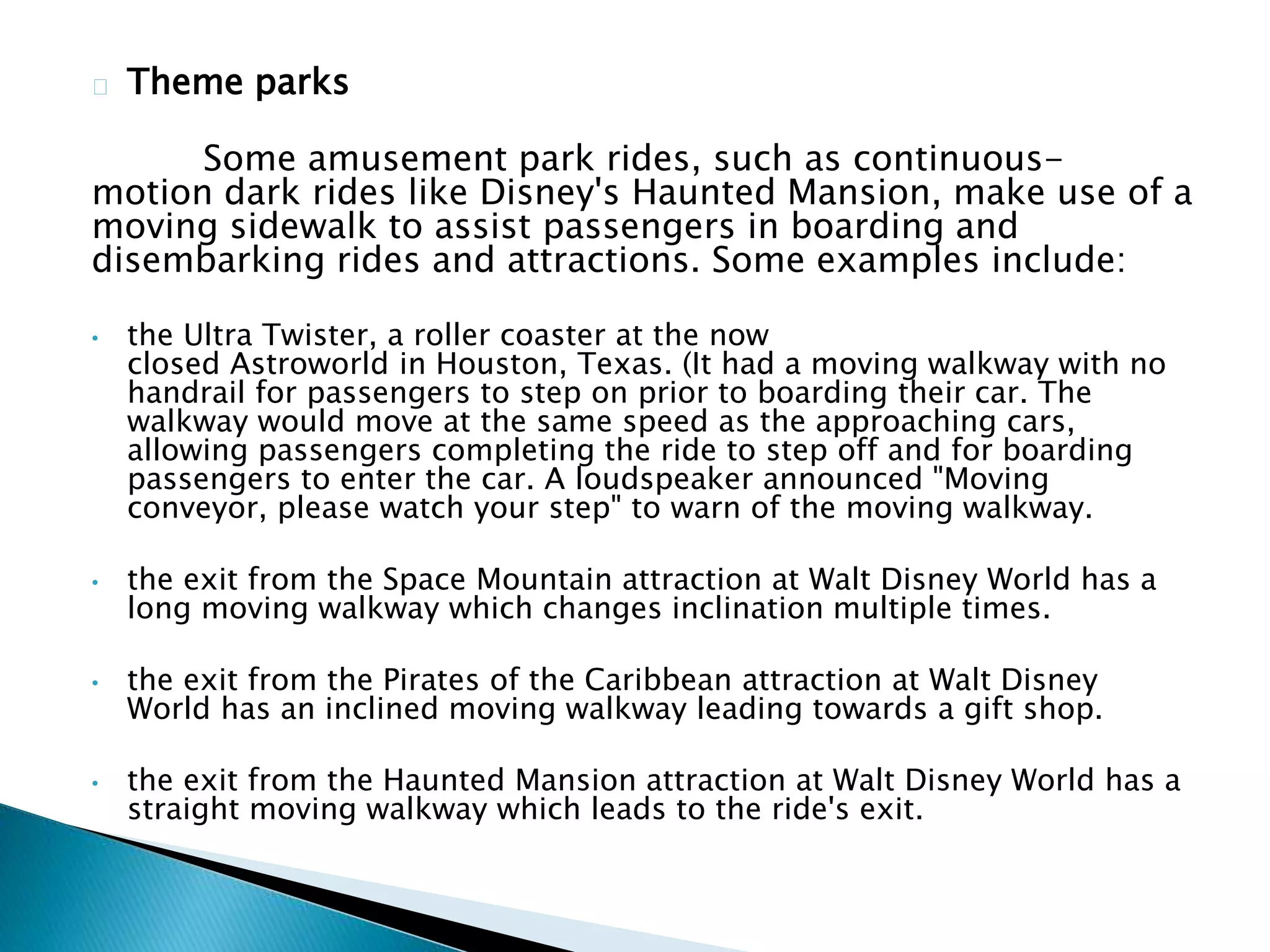 Theme parks
Some amusement park rides, such as continuous-
motion dark rides like Disney's Haunted Mansion, make use of a
moving sidewalk to assist passengers in boarding and
disembarking rides and attractions. Some examples include:
• the Ultra Twister, a roller coaster at the now
closed Astroworld in Houston, Texas. (It had a moving walkway with no
handrail for passengers to step on prior to boarding their car. The
walkway would move at the same speed as the approaching cars,
allowing passengers completing the ride to step off and for boarding
passengers to enter the car. A loudspeaker announced "Moving
conveyor, please watch your step" to warn of the moving walkway.
• the exit from the Space Mountain attraction at Walt Disney World has a
long moving walkway which changes inclination multiple times.
• the exit from the Pirates of the Caribbean attraction at Walt Disney
World has an inclined moving walkway leading towards a gift shop.
• the exit from the Haunted Mansion attraction at Walt Disney World has a
straight moving walkway which leads to the ride's exit.
 
