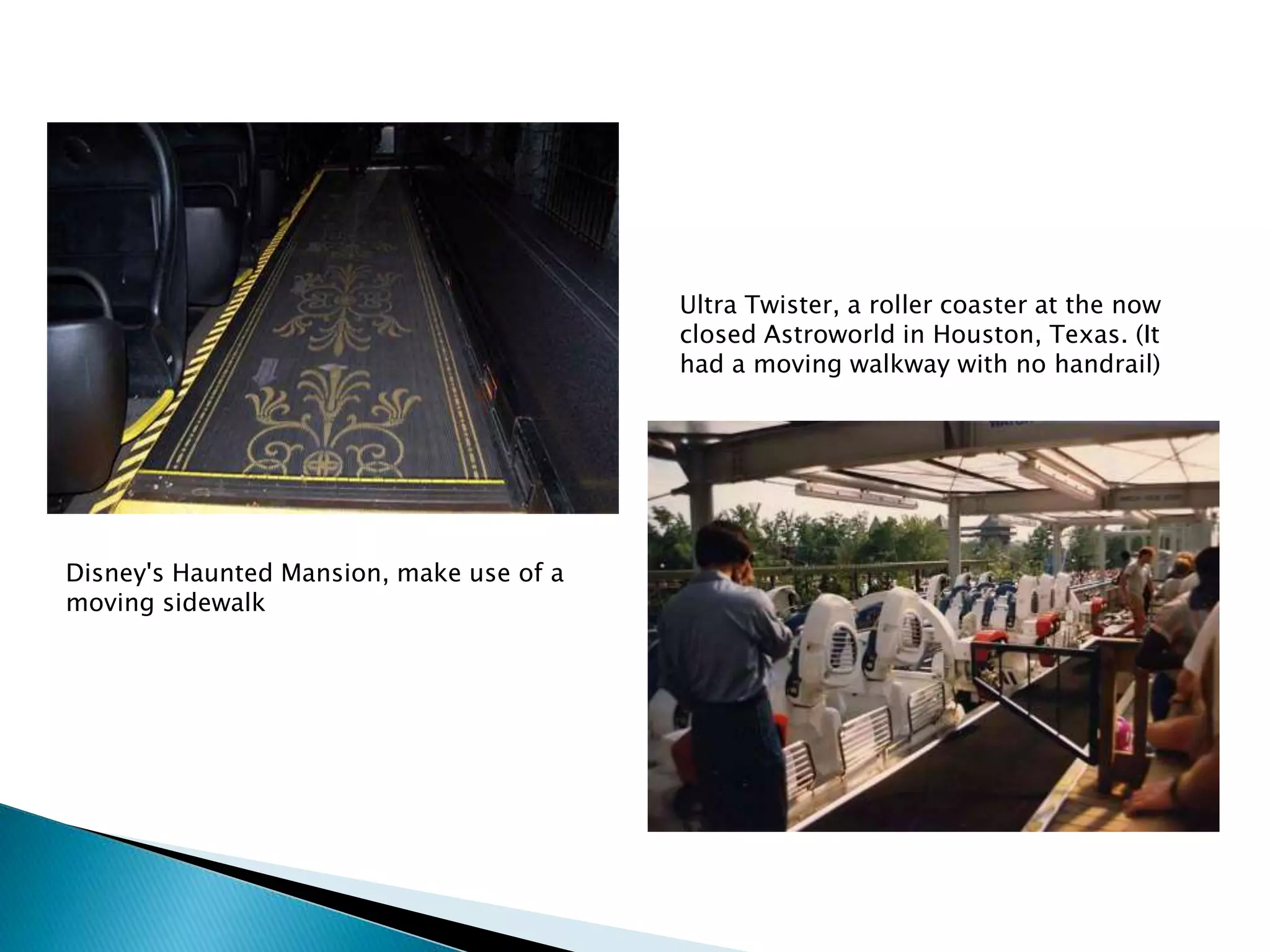 Disney's Haunted Mansion, make use of a
moving sidewalk
Ultra Twister, a roller coaster at the now
closed Astroworld in Houston, Texas. (It
had a moving walkway with no handrail)
 