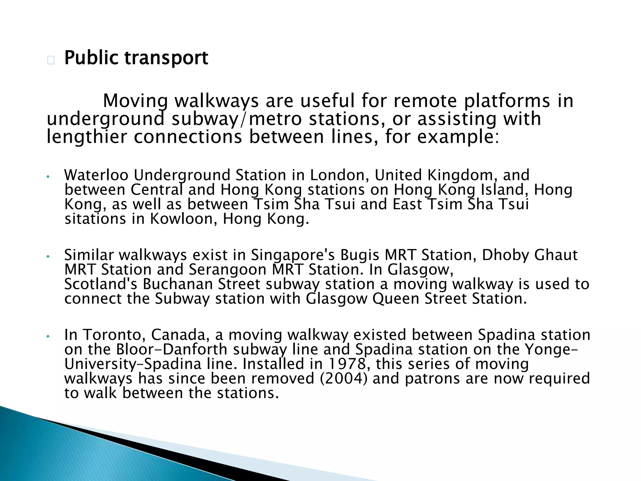 Public transport
Moving walkways are useful for remote platforms in
underground subway/metro stations, or assisting with
lengthier connections between lines, for example:
• Waterloo Underground Station in London, United Kingdom, and
between Central and Hong Kong stations on Hong Kong Island, Hong
Kong, as well as between Tsim Sha Tsui and East Tsim Sha Tsui
sitations in Kowloon, Hong Kong.
• Similar walkways exist in Singapore's Bugis MRT Station, Dhoby Ghaut
MRT Station and Serangoon MRT Station. In Glasgow,
Scotland's Buchanan Street subway station a moving walkway is used to
connect the Subway station with Glasgow Queen Street Station.
• In Toronto, Canada, a moving walkway existed between Spadina station
on the Bloor-Danforth subway line and Spadina station on the Yonge–
University–Spadina line. Installed in 1978, this series of moving
walkways has since been removed (2004) and patrons are now required
to walk between the stations.
 