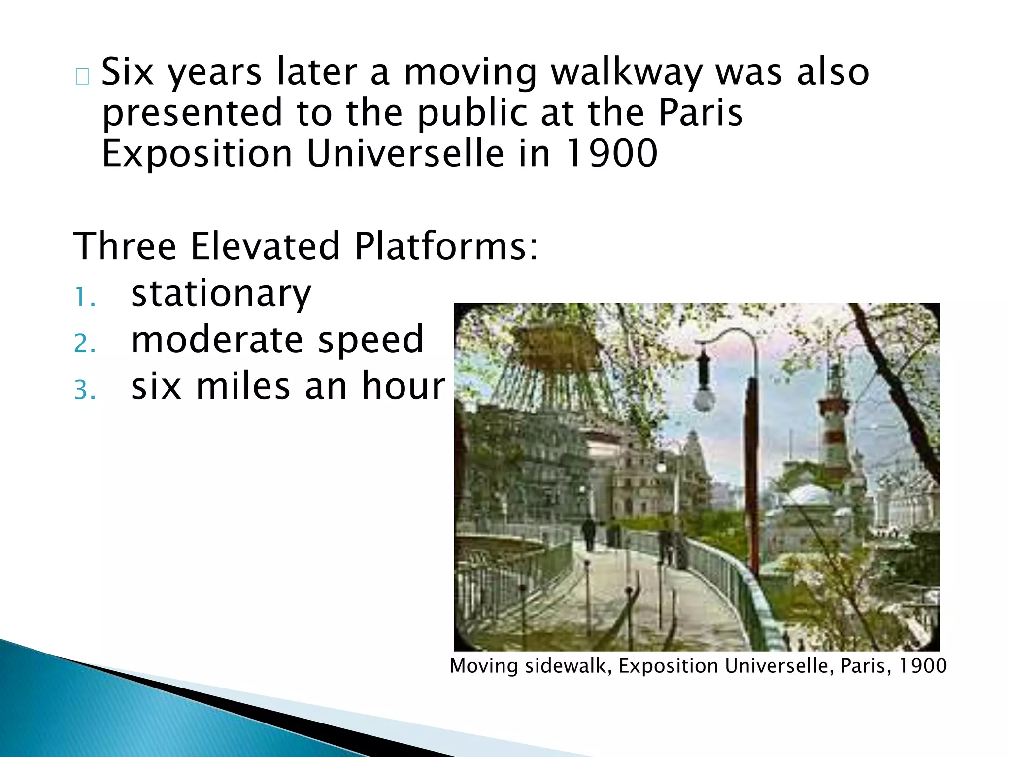 Six years later a moving walkway was also
presented to the public at the Paris
Exposition Universelle in 1900
Three Elevated Platforms:
1. stationary
2. moderate speed
3. six miles an hour
Moving sidewalk, Exposition Universelle, Paris, 1900
 