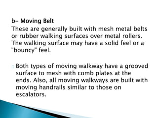 b- Moving Belt
These are generally built with mesh metal belts
or rubber walking surfaces over metal rollers.
The walking surface may have a solid feel or a
"bouncy" feel.
Both types of moving walkway have a grooved
surface to mesh with comb plates at the
ends. Also, all moving walkways are built with
moving handrails similar to those on
escalators.
 