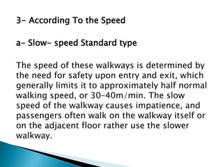 3- According To the Speed
a- Slow- speed Standard type
The speed of these walkways is determined by
the need for safety upon entry and exit, which
generally limits it to approximately half normal
walking speed, or 30–40m/min. The slow
speed of the walkway causes impatience, and
passengers often walk on the walkway itself or
on the adjacent floor rather use the slower
walkway.
 