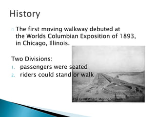 The first moving walkway debuted at
the Worlds Columbian Exposition of 1893,
in Chicago, Illinois.
Two Divisions:
1. passengers were seated
2. riders could stand or walk
The Great Wharf, Moving Sidewalk
 