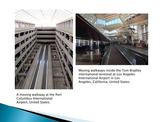 A moving walkway at the Port
Columbus International
Airport, United States.
Moving walkways inside the Tom Bradley
international terminal at Los Angeles
International Airport in Los
Angeles, California, United States.
 