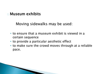 Museum exhibits
Moving sidewalks may be used:
• to ensure that a museum exhibit is viewed in a
certain sequence
• to provide a particular aesthetic effect
• to make sure the crowd moves through at a reliable
pace.
 