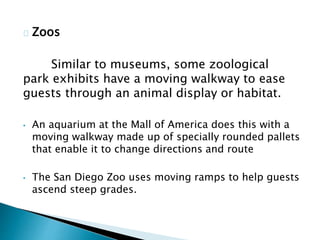 Zoos
Similar to museums, some zoological
park exhibits have a moving walkway to ease
guests through an animal display or habitat.
• An aquarium at the Mall of America does this with a
moving walkway made up of specially rounded pallets
that enable it to change directions and route
• The San Diego Zoo uses moving ramps to help guests
ascend steep grades.
 