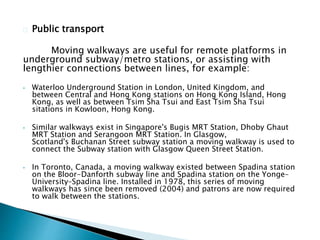 Public transport
Moving walkways are useful for remote platforms in
underground subway/metro stations, or assisting with
lengthier connections between lines, for example:
• Waterloo Underground Station in London, United Kingdom, and
between Central and Hong Kong stations on Hong Kong Island, Hong
Kong, as well as between Tsim Sha Tsui and East Tsim Sha Tsui
sitations in Kowloon, Hong Kong.
• Similar walkways exist in Singapore's Bugis MRT Station, Dhoby Ghaut
MRT Station and Serangoon MRT Station. In Glasgow,
Scotland's Buchanan Street subway station a moving walkway is used to
connect the Subway station with Glasgow Queen Street Station.
• In Toronto, Canada, a moving walkway existed between Spadina station
on the Bloor-Danforth subway line and Spadina station on the Yonge–
University–Spadina line. Installed in 1978, this series of moving
walkways has since been removed (2004) and patrons are now required
to walk between the stations.
 