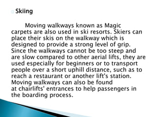 Skiing
Moving walkways known as Magic
carpets are also used in ski resorts. Skiers can
place their skis on the walkway which is
designed to provide a strong level of grip.
Since the walkways cannot be too steep and
are slow compared to other aerial lifts, they are
used especially for beginners or to transport
people over a short uphill distance, such as to
reach a restaurant or another lift's station.
Moving walkways can also be found
at chairlifts' entrances to help passengers in
the boarding process.
 