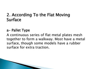 2. According To the Flat Moving
Surface
a- Pallet Type
A continuous series of flat metal plates mesh
together to form a walkway. Most have a metal
surface, though some models have a rubber
surface for extra traction.
 