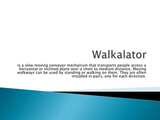 is a slow moving conveyor mechanism that transports people across a
horizontal or inclined plane over a short to medium distance. Moving
walkways can be used by standing or walking on them. They are often
installed in pairs, one for each direction.
 