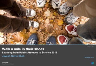 Version 1 | Public



Walk a mile in their shoes
Learning from Public Attitudes to Science 2011
Jayesh Navin Shah                                December 2012




© Ipsos MORI   Version 1 | Public
 