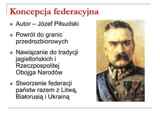 Koncepcja federacyjna
 Autor – Józef Piłsudski
 Powrót do granic
przedrozbiorowych
 Nawiązanie do tradycji
jagiellońskich i
Rzeczpospolitej
Obojga Narodów
 Stworzenie federacji
państw razem z Litwą,
Białorusią i Ukrainą
 