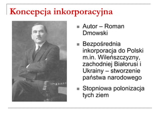 Koncepcja inkorporacyjna
 Autor – Roman
Dmowski
 Bezpośrednia
inkorporacja do Polski
m.in. Wileńszczyzny,
zachodniej Białorusi i
Ukrainy – stworzenie
państwa narodowego
 Stopniowa polonizacja
tych ziem
 