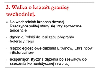 3. Walka o kształt granicy
wschodniej.
 Na wschodnich kresach dawnej
Rzeczypospolitej starły się trzy sprzeczne
tendencje:
- dążenie Polski do realizacji programu
federacyjnego
- niepodległościowe dążenia Litwinów, Ukraińców
i Białorusinów
- ekspansjonistyczne dążenia bolszewików do
szerzenia komunistycznej rewolucji
 