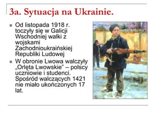 3a. Sytuacja na Ukrainie.
 Od listopada 1918 r.
toczyły się w Galicji
Wschodniej walki z
wojskami
Zachodnioukraińskiej
Republiki Ludowej
 W obronie Lwowa walczyły
„Orlęta Lwowskie” – polscy
uczniowie i studenci.
Spośród walczących 1421
nie miało ukończonych 17
lat.
 