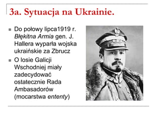 3a. Sytuacja na Ukrainie.
 Do połowy lipca1919 r.
Błękitna Armia gen. J.
Hallera wyparła wojska
ukraińskie za Zbrucz
 O losie Galicji
Wschodniej miały
zadecydować
ostatecznie Rada
Ambasadorów
(mocarstwa ententy)
 