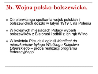 3b. Wojna polsko-bolszewicka.
 Do pierwszego spotkania wojsk polskich i
bolszewickich doszło w lutym 1919 r. na Polesiu
 W kolejnych miesiącach Polacy wyparli
bolszewików z Białorusi i odbili z ich rąk Wilno
 W kwietniu Piłsudski ogłosił Manifest do
mieszkańców byłego Wielkiego Księstwa
Litewskiego – próba realizacji programu
federacyjnego
 