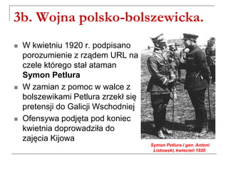 3b. Wojna polsko-bolszewicka.
 W kwietniu 1920 r. podpisano
porozumienie z rządem URL na
czele którego stał ataman
Symon Petlura
 W zamian z pomoc w walce z
bolszewikami Petlura zrzekł się
pretensji do Galicji Wschodniej
 Ofensywa podjęta pod koniec
kwietnia doprowadziła do
zajęcia Kijowa
Symon Petlura i gen. Antoni
Listowski, kwiecień 1920.
 