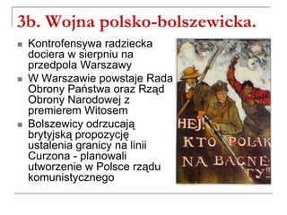 3b. Wojna polsko-bolszewicka.
 Kontrofensywa radziecka
dociera w sierpniu na
przedpola Warszawy
 W Warszawie powstaje Rada
Obrony Państwa oraz Rząd
Obrony Narodowej z
premierem Witosem
 Bolszewicy odrzucają
brytyjską propozycję
ustalenia granicy na linii
Curzona - planowali
utworzenie w Polsce rządu
komunistycznego
 