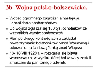 3b. Wojna polsko-bolszewicka.
 Wobec ogromnego zagrożenia następuje
konsolidacja społeczeństwa
 Do wojska zgłasza się 100 tys. ochotników ze
wszystkich warstw społecznych
 Plan polskiego kontruderzenia zakładał
powstrzymanie bolszewików przed Warszawą i
uderzenie na ich lewą flankę znad Wieprza
 13- 18 VIII 1920 r. – rozegrała się bitwa
warszawska, w wyniku której bolszewicy zostali
zmuszeni do panicznego odwrotu
 