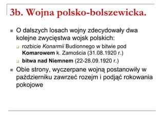 3b. Wojna polsko-bolszewicka.
 O dalszych losach wojny zdecydowały dwa
kolejne zwycięstwa wojsk polskich:
 rozbicie Konarmii Budionnego w bitwie pod
Komarowem k. Zamościa (31.08.1920 r.)
 bitwa nad Niemnem (22-28.09.1920 r.)
 Obie strony, wyczerpane wojną postanowiły w
październiku zawrzeć rozejm i podjąć rokowania
pokojowe
 