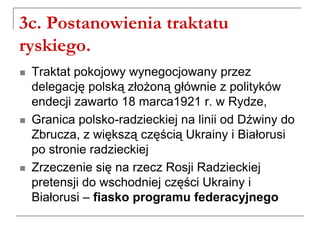 3c. Postanowienia traktatu
ryskiego.
 Traktat pokojowy wynegocjowany przez
delegację polską złożoną głównie z polityków
endecji zawarto 18 marca1921 r. w Rydze,
 Granica polsko-radzieckiej na linii od Dźwiny do
Zbrucza, z większą częścią Ukrainy i Białorusi
po stronie radzieckiej
 Zrzeczenie się na rzecz Rosji Radzieckiej
pretensji do wschodniej części Ukrainy i
Białorusi – fiasko programu federacyjnego
 