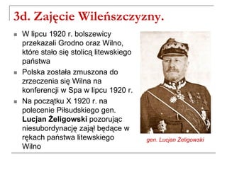 3d. Zajęcie Wileńszczyzny.
 W lipcu 1920 r. bolszewicy
przekazali Grodno oraz Wilno,
które stało się stolicą litewskiego
państwa
 Polska została zmuszona do
zrzeczenia się Wilna na
konferencji w Spa w lipcu 1920 r.
 Na początku X 1920 r. na
polecenie Piłsudskiego gen.
Lucjan Żeligowski pozorując
niesubordynację zajął będące w
rękach państwa litewskiego
Wilno
gen. Lucjan Żeligowski
 